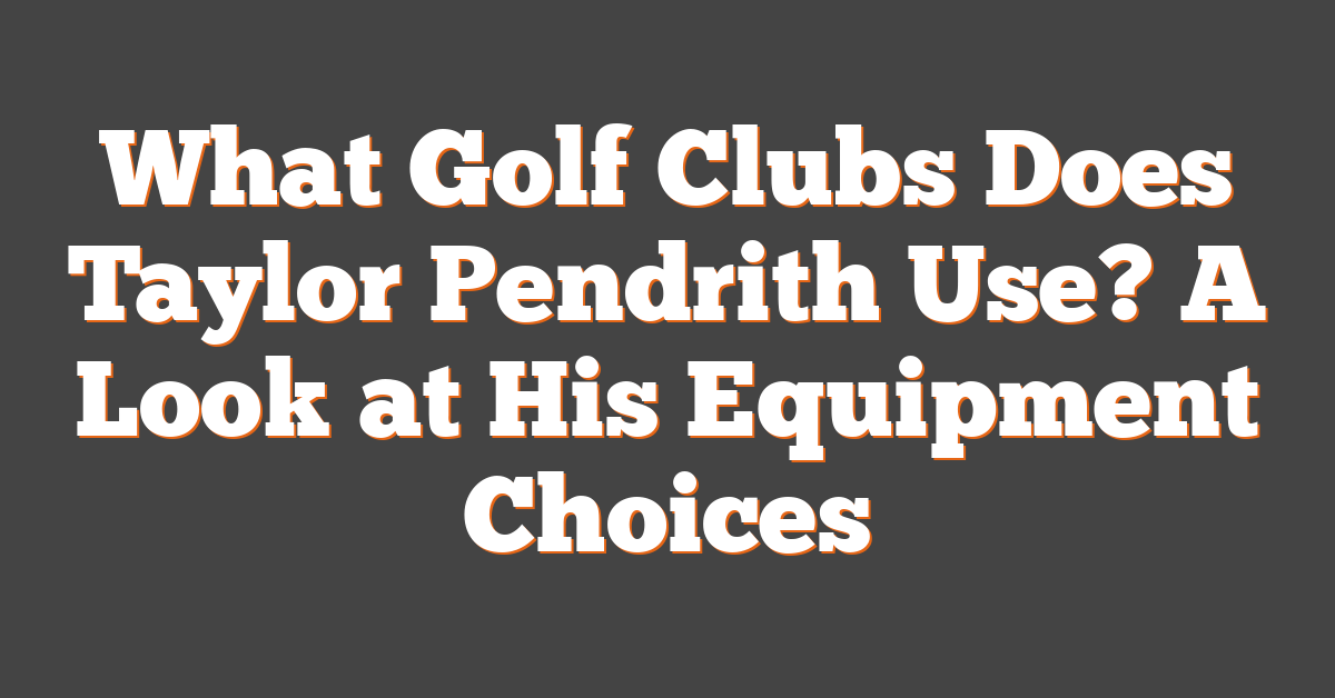 What Golf Clubs Does Taylor Pendrith Use? A Look at His Equipment Choices