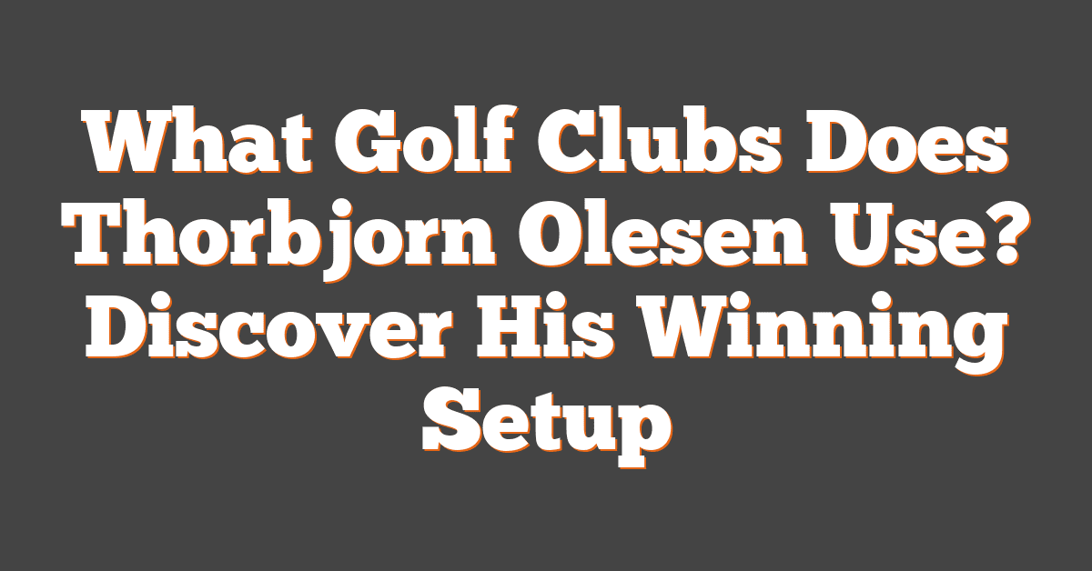 What Golf Clubs Does Thorbjorn Olesen Use? Discover His Winning Setup