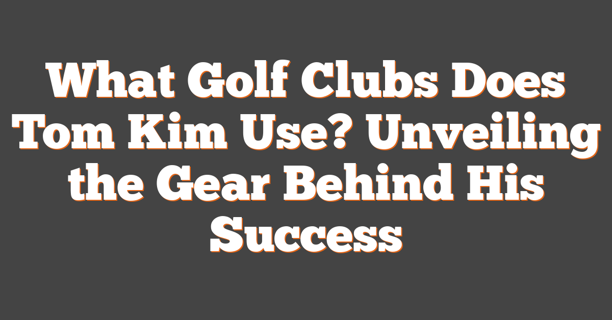 What Golf Clubs Does Tom Kim Use? Unveiling the Gear Behind His Success