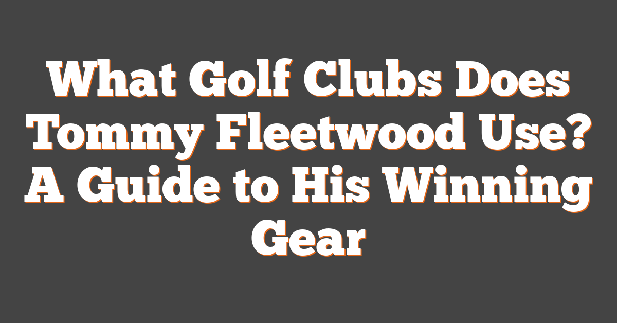 What Golf Clubs Does Tommy Fleetwood Use? A Guide to His Winning Gear