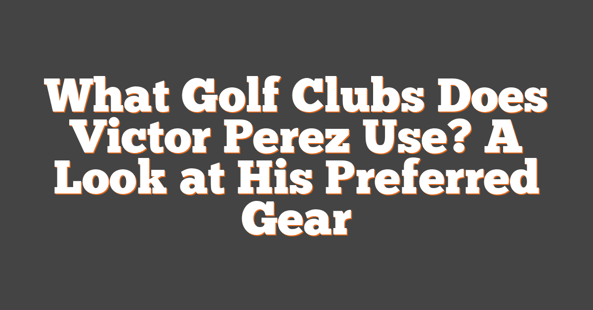 What Golf Clubs Does Victor Perez Use? A Look at His Preferred Gear