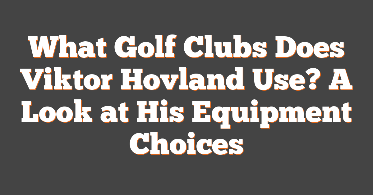 What Golf Clubs Does Viktor Hovland Use? A Look at His Equipment Choices