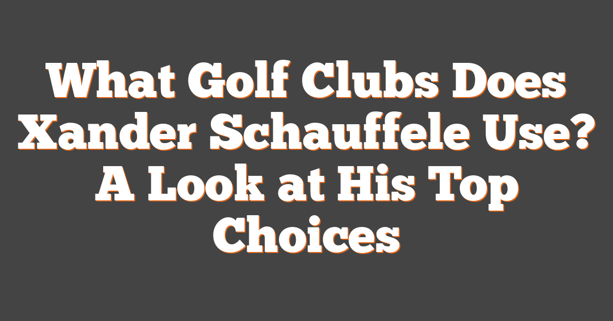 What Golf Clubs Does Xander Schauffele Use? A Look at His Top Choices