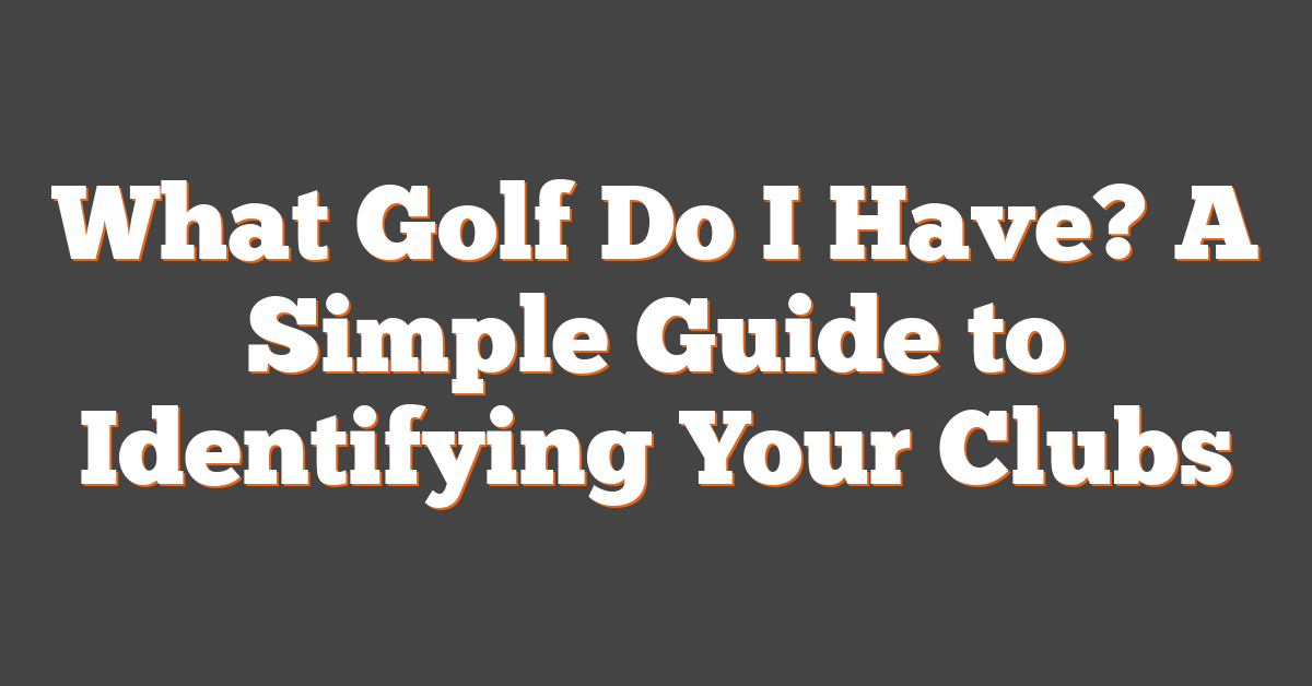 What Golf Do I Have? A Simple Guide to Identifying Your Clubs