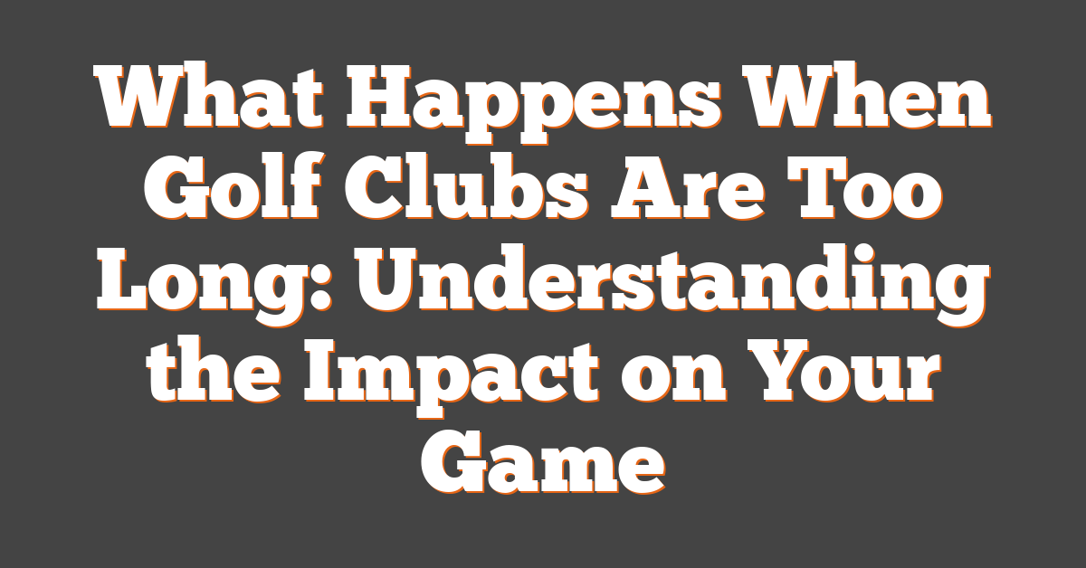 What Happens When Golf Clubs Are Too Long: Understanding the Impact on Your Game