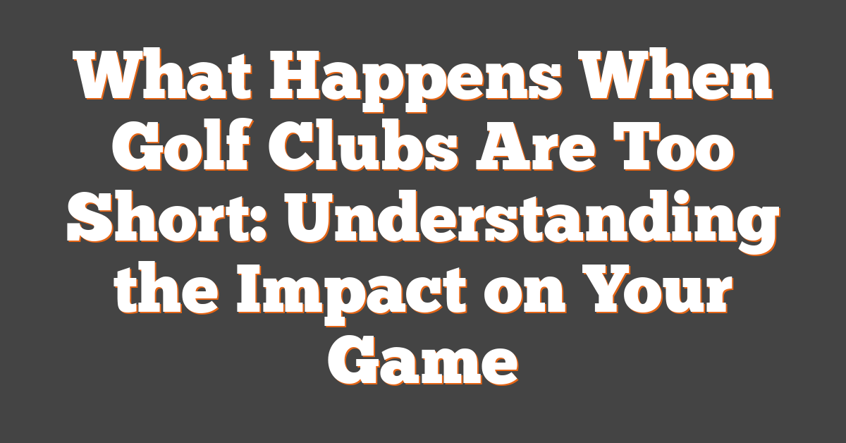 What Happens When Golf Clubs Are Too Short: Understanding the Impact on Your Game