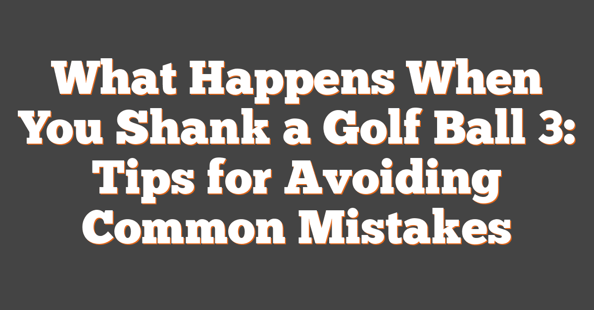 What Happens When You Shank a Golf Ball 3: Tips for Avoiding Common Mistakes