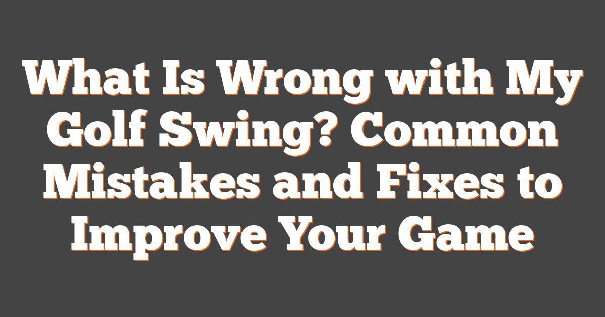 What Is Wrong with My Golf Swing? Common Mistakes and Fixes to Improve Your Game