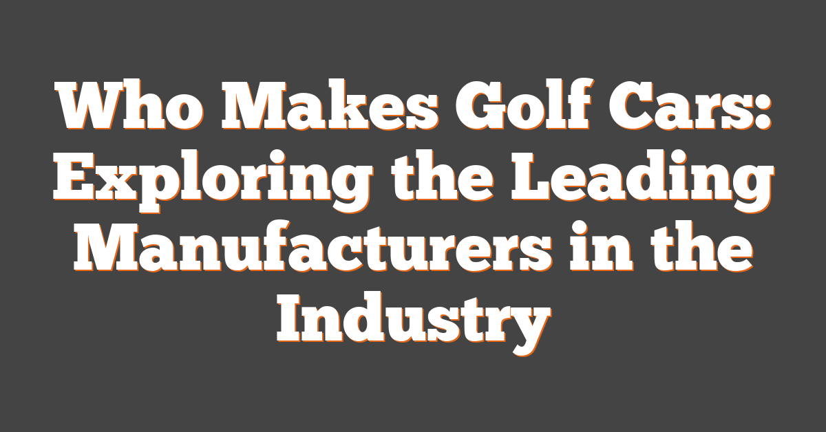 Who Makes Golf Cars: Exploring the Leading Manufacturers in the Industry