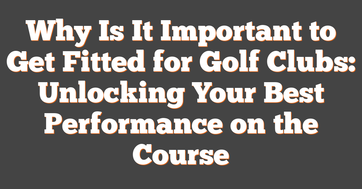 Why Is It Important to Get Fitted for Golf Clubs: Unlocking Your Best Performance on the Course