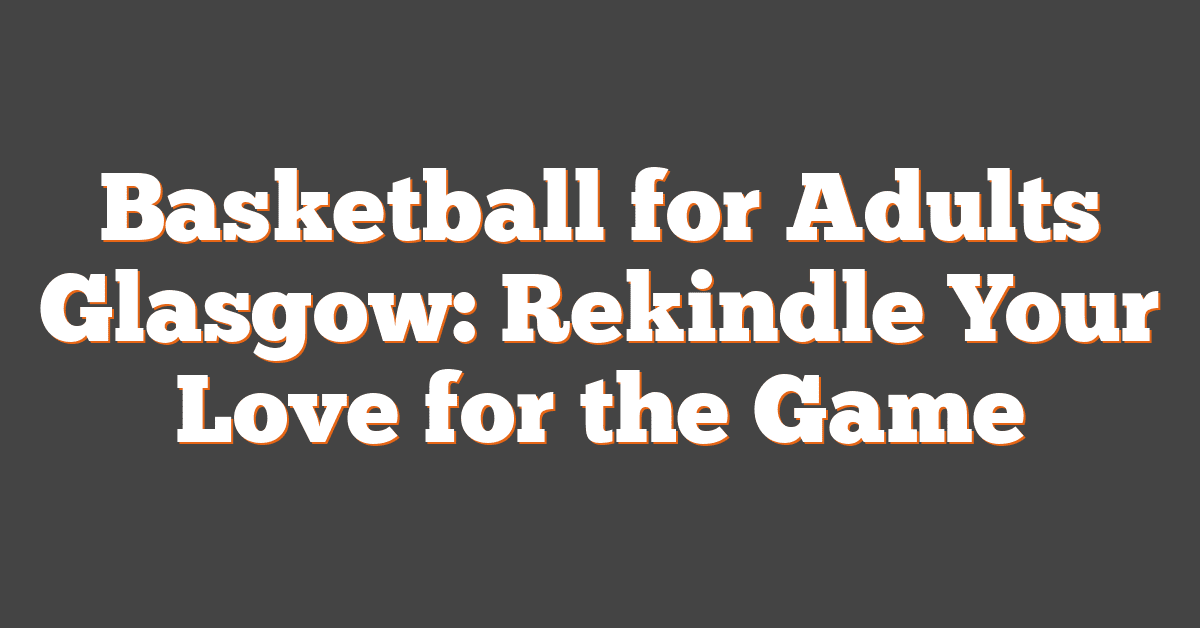 Basketball for Adults Glasgow: Rekindle Your Love for the Game