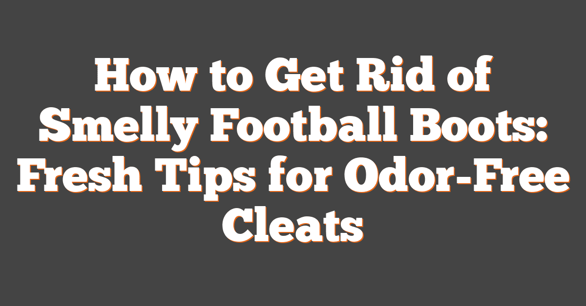 How to Get Rid of Smelly Football Boots: Fresh Tips for Odor-Free Cleats