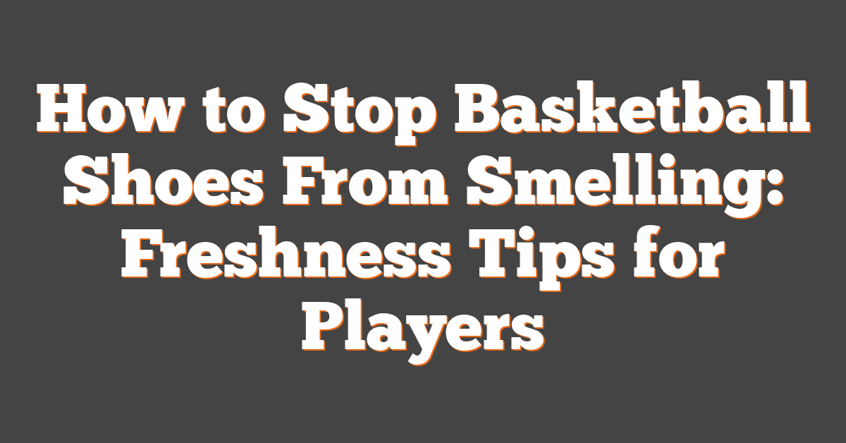 How to Stop Basketball Shoes From Smelling: Freshness Tips for Players