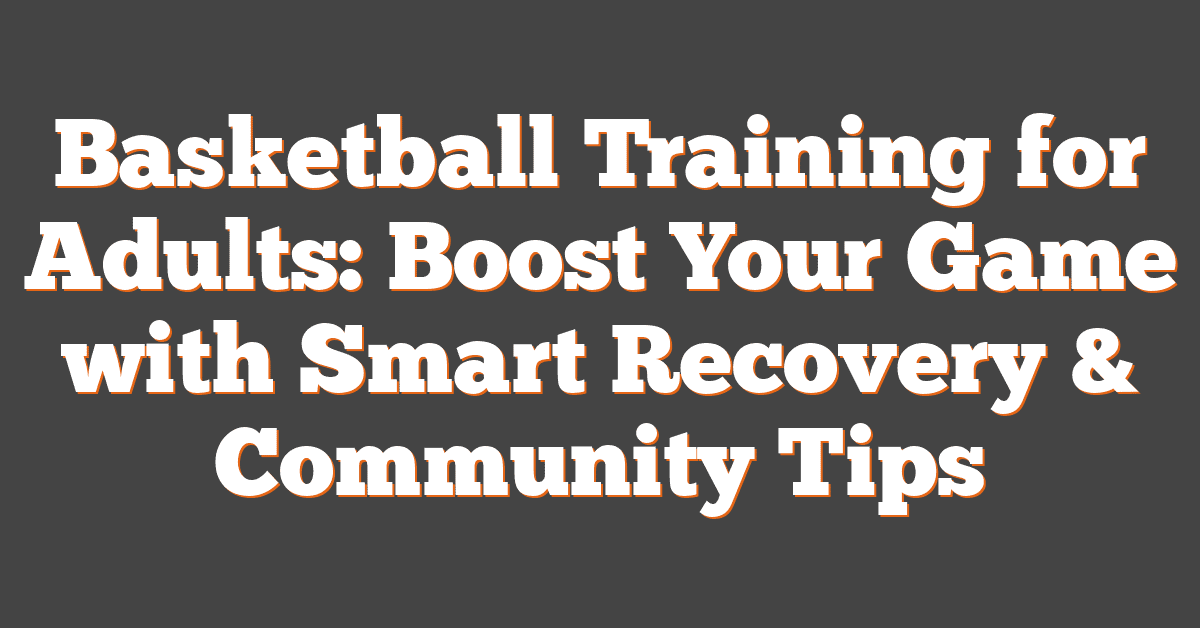 Basketball Training for Adults: Boost Your Game with Smart Recovery & Community Tips