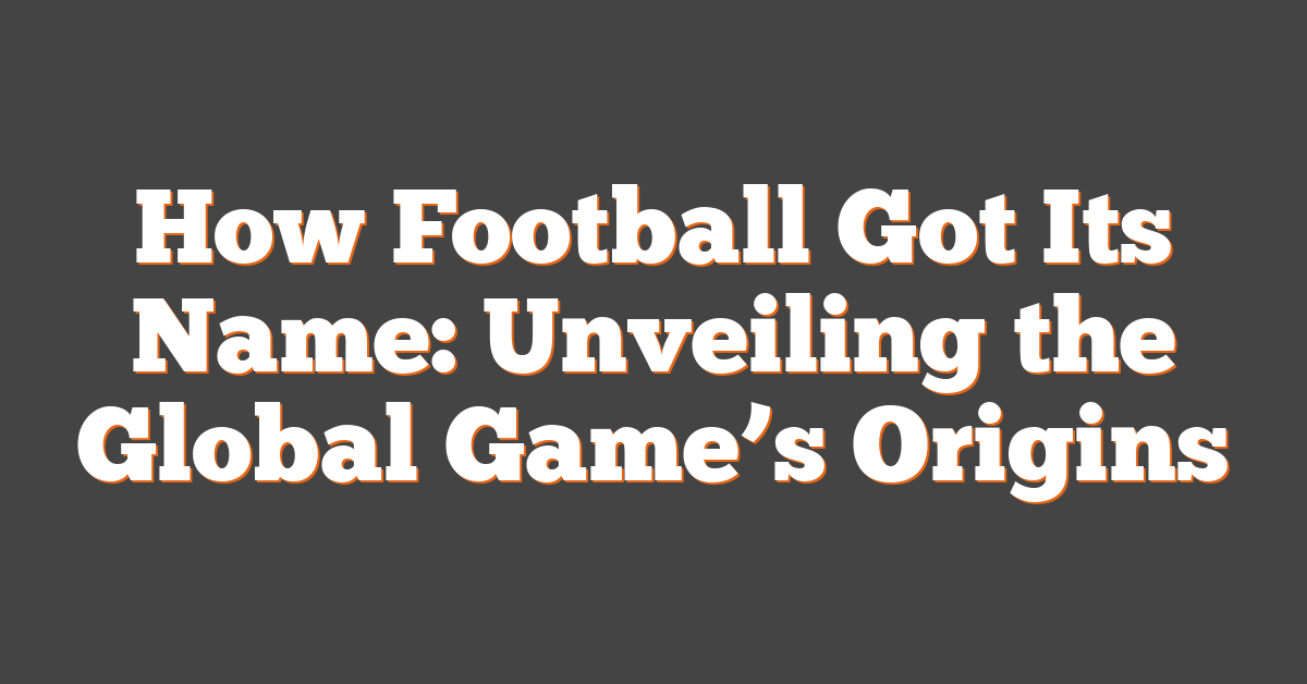 How Football Got Its Name: Unveiling the Global Game’s Origins