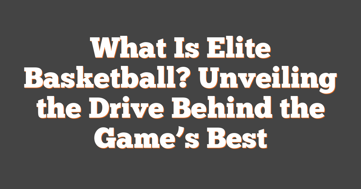 What Is Elite Basketball? Unveiling the Drive Behind the Game’s Best