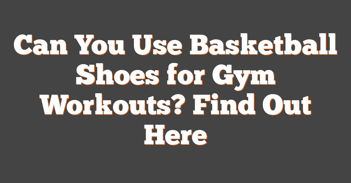 Can You Use Basketball Shoes for Gym Workouts? Find Out Here