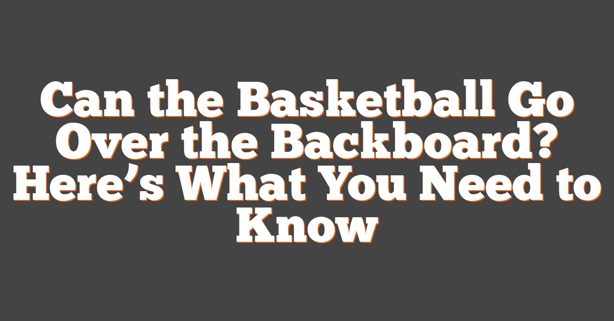 Can the Basketball Go Over the Backboard? Here’s What You Need to Know