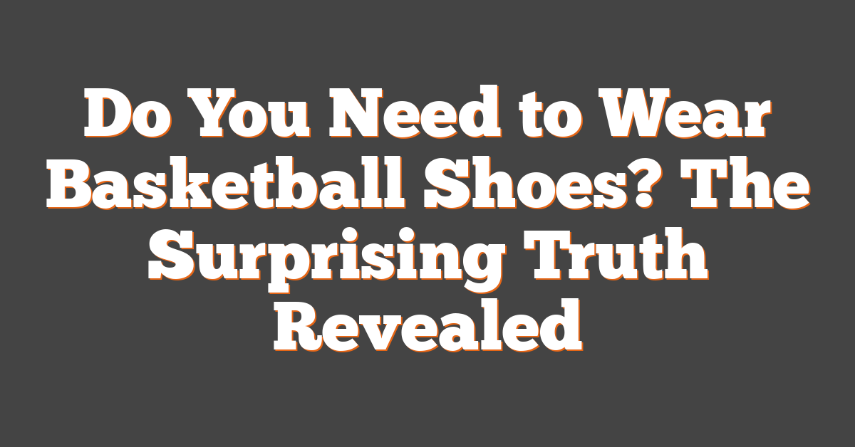 Do You Need to Wear Basketball Shoes? The Surprising Truth Revealed