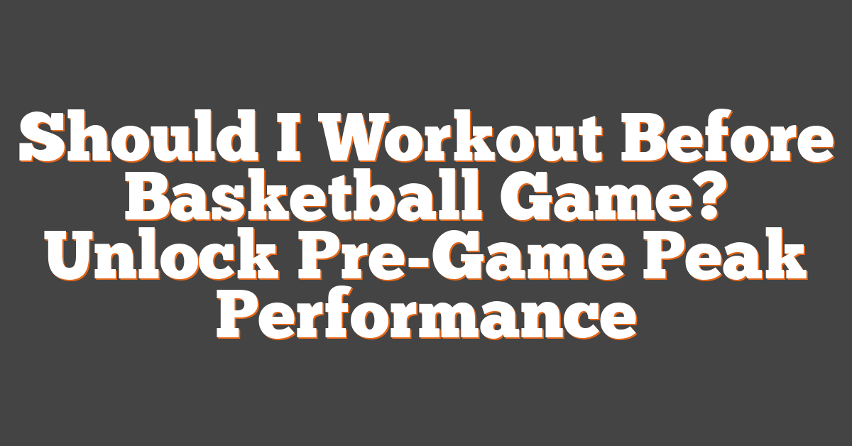Should I Workout Before Basketball Game? Unlock Pre-Game Peak Performance