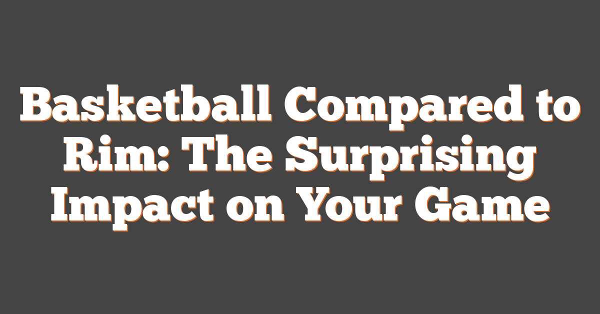 Basketball Compared to Rim: The Surprising Impact on Your Game