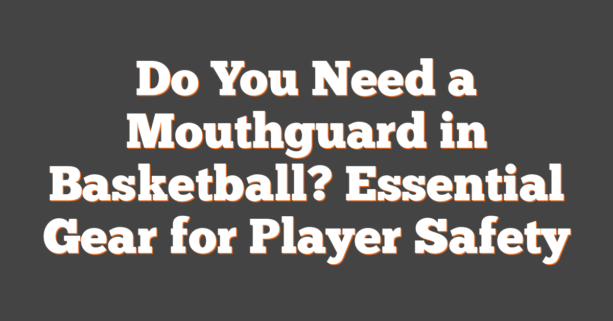 Do You Need a Mouthguard in Basketball? Essential Gear for Player Safety