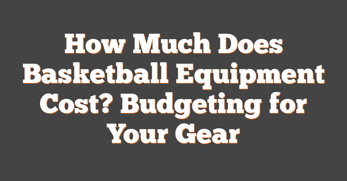 How Much Does Basketball Equipment Cost? Budgeting for Your Gear
