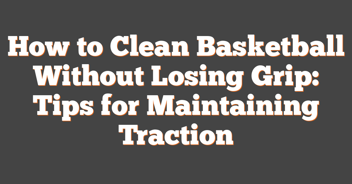 How to Clean Basketball Without Losing Grip: Tips for Maintaining Traction