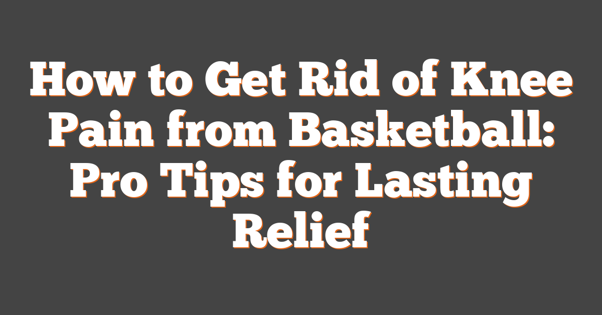 How to Get Rid of Knee Pain from Basketball: Pro Tips for Lasting Relief