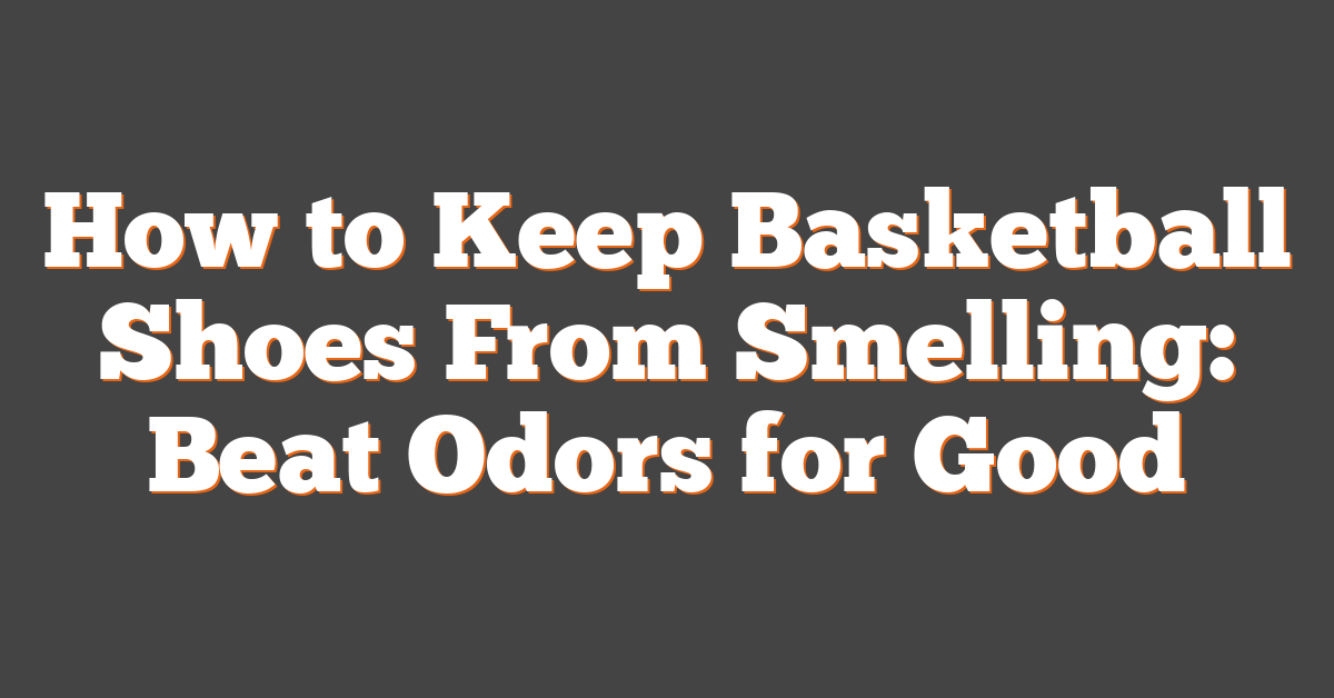 How to Keep Basketball Shoes From Smelling: Beat Odors for Good