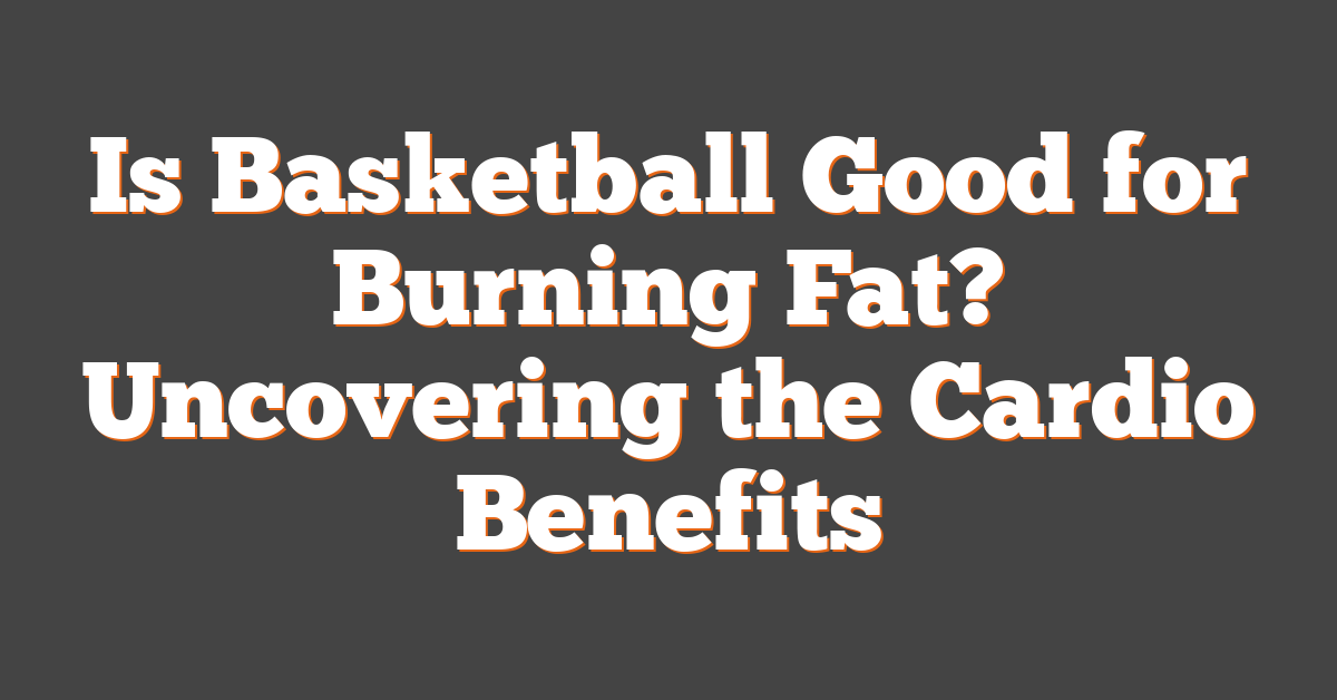 Is Basketball Good for Burning Fat? Uncovering the Cardio Benefits