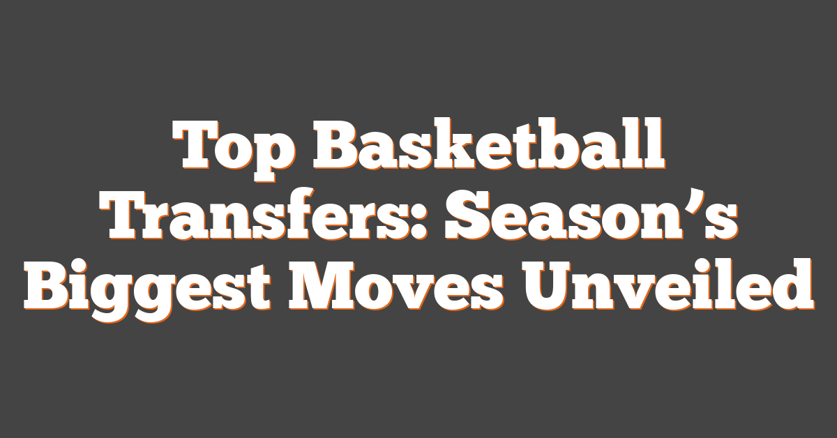 Top Basketball Transfers: Season’s Biggest Moves Unveiled