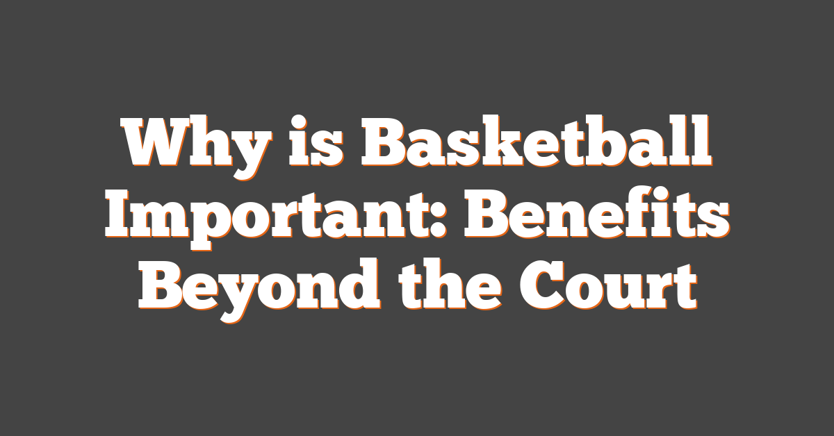 Why is Basketball Important: Benefits Beyond the Court