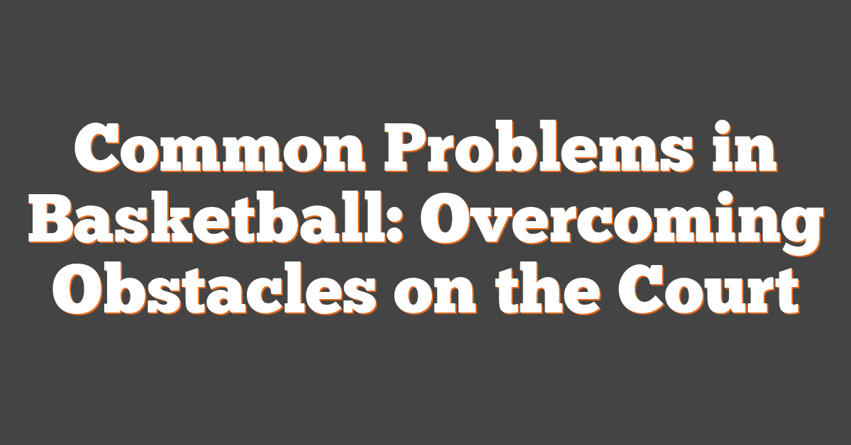 Common Problems in Basketball: Overcoming Obstacles on the Court