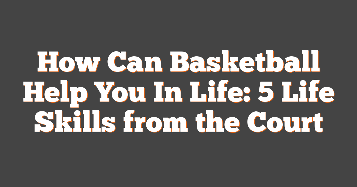 How Can Basketball Help You In Life: 5 Life Skills from the Court