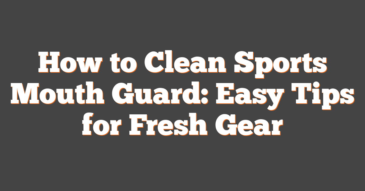 How to Clean Sports Mouth Guard: Easy Tips for Fresh Gear