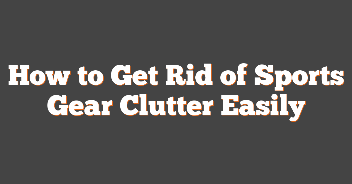 How to Get Rid of Sports Gear Clutter Easily