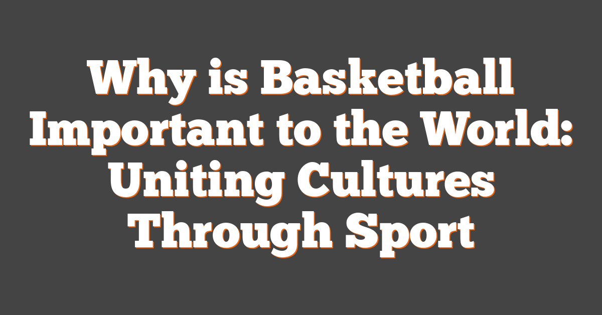 Why is Basketball Important to the World: Uniting Cultures Through Sport