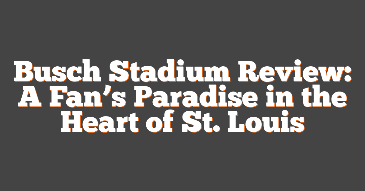 Busch Stadium Review: A Fan’s Paradise in the Heart of St. Louis