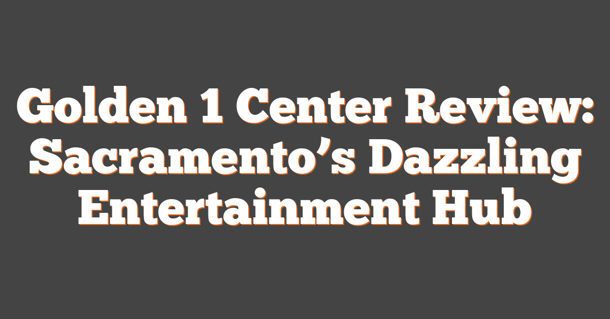 Golden 1 Center Review: Sacramento’s Dazzling Entertainment Hub