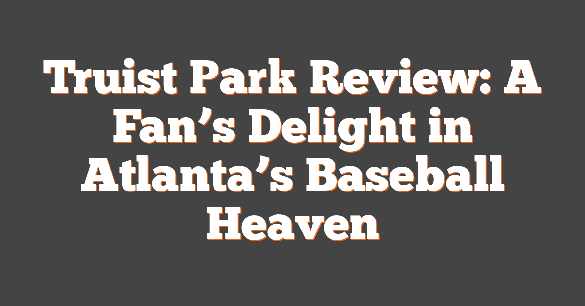 Truist Park Review: A Fan’s Delight in Atlanta’s Baseball Heaven