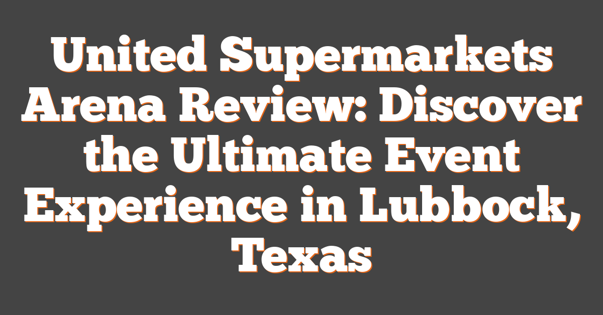 United Supermarkets Arena Review: Discover the Ultimate Event Experience in Lubbock, Texas
